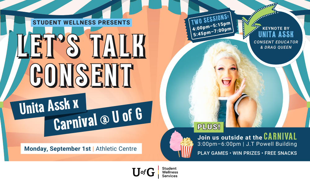 Poster reads, Student Wellness Presents Let’s Talk Consent. Unita Assk x Carnival @ U of G. Monday, September 1st at the Athletic Centre. Keynoted by Unita Assk, a consent educator and drag queen. Two sessions: 4pm-5:15pm and 5:45pm-7:00pm. Plus! Join us outside at the Carnival from 3pm - 6pm at the J.T Powell Building. Play games. Win prizes. Free snacks.