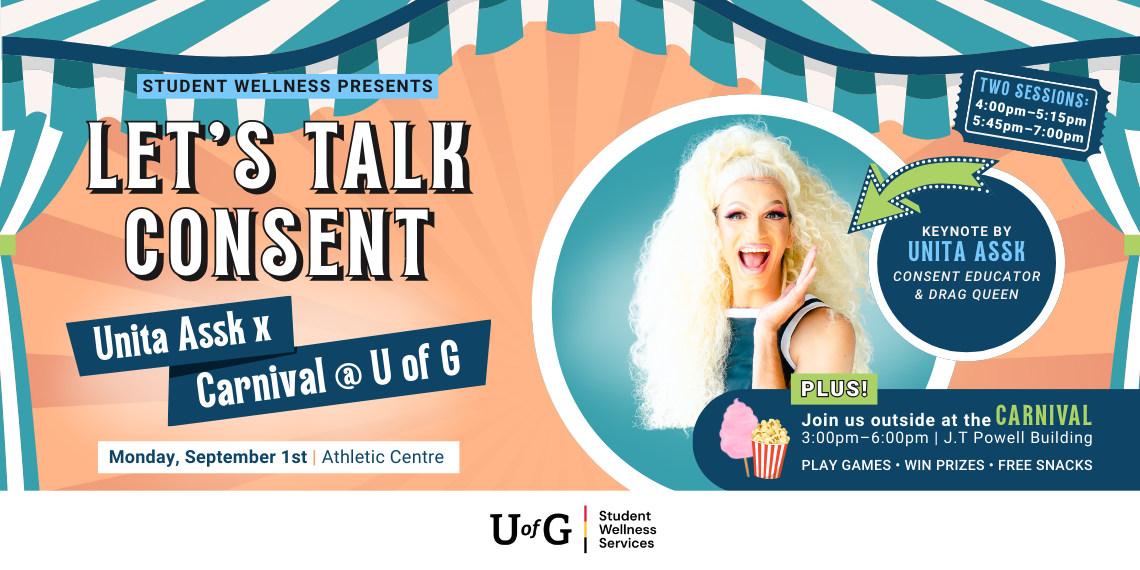 Poster reads, Student Wellness Presents Let’s Talk Consent. Unita Assk x Carnival @ U of G. Monday, September 1st at the Athletic Centre. Keynoted by Unita Assk, a consent educator and drag queen. Two sessions: 4pm-5:15pm and 5:45pm-7:00pm. Plus! Join us outside at the Carnival from 3pm - 6pm at the J.T Powell Building. Play games. Win prizes. Free snacks.