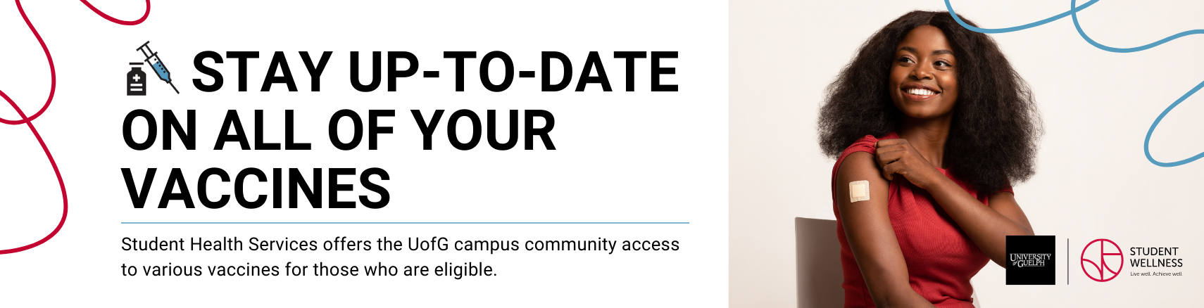 Stay up-to-date on all of your vaccines. Student Health Services offers the UofG campus community access to various vaccines for those who are eligible. 