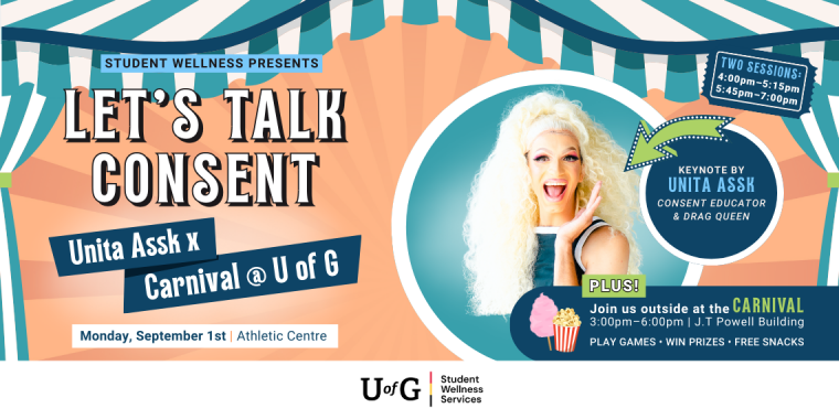 Poster reads, Student Wellness Presents Let’s Talk Consent. Unita Assk x Carnival @ U of G. Monday, September 1st at the Athletic Centre. Keynoted by Unita Assk, a consent educator and drag queen. Two sessions: 4pm-5:15pm and 5:45pm-7:00pm. Plus! Join us outside at the Carnival from 3pm - 6pm at the J.T Powell Building. Play games. Win prizes. Free snacks.
