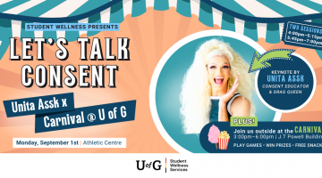 Poster reads, Student Wellness Presents Let’s Talk Consent. Unita Assk x Carnival @ U of G. Monday, September 1st at the Athletic Centre. Keynoted by Unita Assk, a consent educator and drag queen. Two sessions: 4pm-5:15pm and 5:45pm-7:00pm. Plus! Join us outside at the Carnival from 3pm - 6pm at the J.T Powell Building. Play games. Win prizes. Free snacks.
